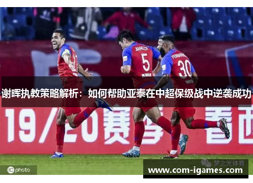 谢晖执教策略解析：如何帮助亚泰在中超保级战中逆袭成功