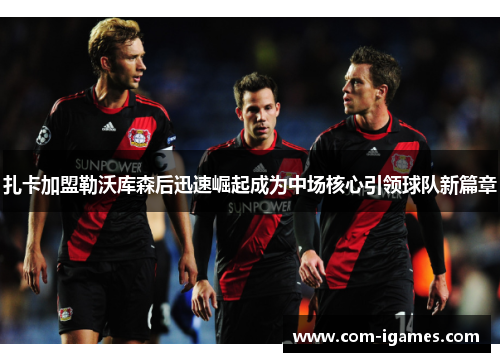 扎卡加盟勒沃库森后迅速崛起成为中场核心引领球队新篇章